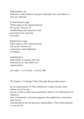 Stakeholders are
defined as individuals or groups of people who can affect or
who are affected
Formalization stage
Third stage in the organizational
life cycle; focuses on
establishing clear practices and
procedures for carrying
out work.
Elaboration stage
Final stage in the organizational
life cycle; focuses on
reinvention and adaptation
to change.
Stakeholders
Individuals or groups who are
affected by or who affect an
organization.
c01.indd 9 1/15/2014 3:38:21 PM
10 Chapter 1 Creating Value Through Human Resources
by an organization.18 This definition is quite broad, since
almost every living
person could in some way potentially affect or be affected by an
organiza-
tion. Fortunately, research suggests that employees, customers,
and owners
(shareholders) are the primary stakeholders. Their participation
is crucial for
 