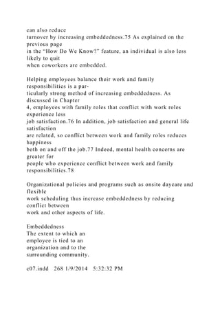 can also reduce
turnover by increasing embeddedness.75 As explained on the
previous page
in the “How Do We Know?” feature, an individual is also less
likely to quit
when coworkers are embedded.
Helping employees balance their work and family
responsibilities is a par-
ticularly strong method of increasing embeddedness. As
discussed in Chapter
4, employees with family roles that conflict with work roles
experience less
job satisfaction.76 In addition, job satisfaction and general life
satisfaction
are related, so conflict between work and family roles reduces
happiness
both on and off the job.77 Indeed, mental health concerns are
greater for
people who experience conflict between work and family
responsibilities.78
Organizational policies and programs such as onsite daycare and
flexible
work scheduling thus increase embeddedness by reducing
conflict between
work and other aspects of life.
Embeddedness
The extent to which an
employee is tied to an
organization and to the
surrounding community.
c07.indd 268 1/9/2014 5:32:32 PM
 
