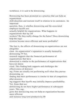 workforce, it is said to be downsizing.
Downsizing has been promoted as a practice that can help an
organization
shift direction and reorient itself in relation to its customers. An
important
question, then, is whether downsizing and the associated
employee layoffs are
actually helpful for organizations. What happens to
organizations that lay off
workers? Do they really change for the better? Does downsizing
help the orga-
nization become more efficient and more profitable?
The fact is, the effects of downsizing on organizations are not
altogether
clear. An organization’s reputation is usually harmed by
downsizing.79 Yet,
research suggests that the financial performance of
organizations that have
downsized is similar to the performance of organizations that
have not down-
sized. This finding both supports and challenges the
effectiveness of downsiz-
ing. Firms are usually not performing well when they pursue
downsizing, so
finding that their performance is similar to that of competitors
after downsiz-
ing suggests that layoffs may initially improve profitability.
Yet, firms that use
downsizing do not have higher performance in subsequent
years. This sug-
gests that downsizing may not help an organization become
more efficient
and increase long-term productivity.80
 