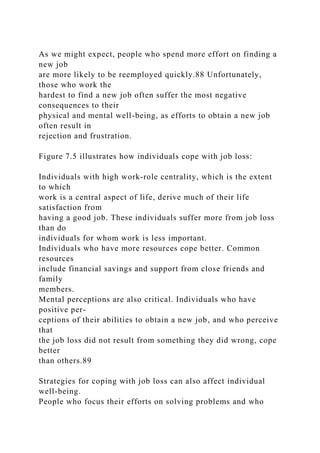 As we might expect, people who spend more effort on finding a
new job
are more likely to be reemployed quickly.88 Unfortunately,
those who work the
hardest to find a new job often suffer the most negative
consequences to their
physical and mental well-being, as efforts to obtain a new job
often result in
rejection and frustration.
Figure 7.5 illustrates how individuals cope with job loss:
Individuals with high work-role centrality, which is the extent
to which
work is a central aspect of life, derive much of their life
satisfaction from
having a good job. These individuals suffer more from job loss
than do
individuals for whom work is less important.
Individuals who have more resources cope better. Common
resources
include financial savings and support from close friends and
family
members.
Mental perceptions are also critical. Individuals who have
positive per-
ceptions of their abilities to obtain a new job, and who perceive
that
the job loss did not result from something they did wrong, cope
better
than others.89
Strategies for coping with job loss can also affect individual
well-being.
People who focus their efforts on solving problems and who
 