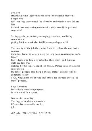 deal con-
structively with their emotions have fewer health problems.
People who
feel that they can control the situation and obtain a new job are
less
harmed than those who perceive that they have little personal
control.90
Setting goals, proactively managing emotions, and being
committed to
getting back to work also facilitate reemployment.91
The quality of the job the victim finds to replace the one lost is
another
important factor in determining the long-term consequences of a
layoff.
Individuals who find new jobs that they enjoy, and that pay
well, are less trau-
matized by the experience of job loss.92 Perceptions of fairness
surrounding
the layoff process also have a critical impact on how victims
experience a lay-
off.93 Organizations should thus strive for fairness during the
layoff process.
Layoff victims
Individuals whose employment
is terminated in a layoff.
Work-role centrality
The degree to which a person’s
life revolves around his or her
job.
c07.indd 270 1/9/2014 5:32:32 PM
 