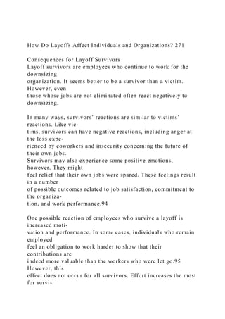 How Do Layoffs Affect Individuals and Organizations? 271
Consequences for Layoff Survivors
Layoff survivors are employees who continue to work for the
downsizing
organization. It seems better to be a survivor than a victim.
However, even
those whose jobs are not eliminated often react negatively to
downsizing.
In many ways, survivors’ reactions are similar to victims’
reactions. Like vic-
tims, survivors can have negative reactions, including anger at
the loss expe-
rienced by coworkers and insecurity concerning the future of
their own jobs.
Survivors may also experience some positive emotions,
however. They might
feel relief that their own jobs were spared. These feelings result
in a number
of possible outcomes related to job satisfaction, commitment to
the organiza-
tion, and work performance.94
One possible reaction of employees who survive a layoff is
increased moti-
vation and performance. In some cases, individuals who remain
employed
feel an obligation to work harder to show that their
contributions are
indeed more valuable than the workers who were let go.95
However, this
effect does not occur for all survivors. Effort increases the most
for survi-
 