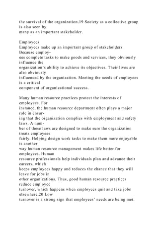 the survival of the organization.19 Society as a collective group
is also seen by
many as an important stakeholder.
Employees
Employees make up an important group of stakeholders.
Because employ-
ees complete tasks to make goods and services, they obviously
influence the
organization’s ability to achieve its objectives. Their lives are
also obviously
influenced by the organization. Meeting the needs of employees
is a critical
component of organizational success.
Many human resource practices protect the interests of
employees. For
instance, the human resource department often plays a major
role in ensur-
ing that the organization complies with employment and safety
laws. A num-
ber of these laws are designed to make sure the organization
treats employees
fairly. Helping design work tasks to make them more enjoyable
is another
way human resource management makes life better for
employees. Human
resource professionals help individuals plan and advance their
careers, which
keeps employees happy and reduces the chance that they will
leave for jobs in
other organizations. Thus, good human resource practices
reduce employee
turnover, which happens when employees quit and take jobs
elsewhere.20 Low
turnover is a strong sign that employees’ needs are being met.
 