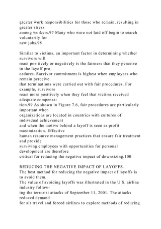 greater work responsibilities for those who remain, resulting in
greater stress
among workers.97 Many who were not laid off begin to search
voluntarily for
new jobs.98
Similar to victims, an important factor in determining whether
survivors will
react positively or negatively is the fairness that they perceive
in the layoff pro-
cedures. Survivor commitment is highest when employees who
remain perceive
that terminations were carried out with fair procedures. For
example, survivors
react more positively when they feel that victims received
adequate compensa-
tion.99 As shown in Figure 7.6, fair procedures are particularly
important when
organizations are located in countries with cultures of
individual achievement
and when the motive behind a layoff is seen as profit
maximization. Effective
human resource management practices that ensure fair treatment
and provide
surviving employees with opportunities for personal
development are therefore
critical for reducing the negative impact of downsizing.100
REDUCING THE NEGATIVE IMPACT OF LAYOFFS
The best method for reducing the negative impact of layoffs is
to avoid them.
The value of avoiding layoffs was illustrated in the U.S. airline
industry follow-
ing the terrorist attacks of September 11, 2001. The attacks
reduced demand
for air travel and forced airlines to explore methods of reducing
 