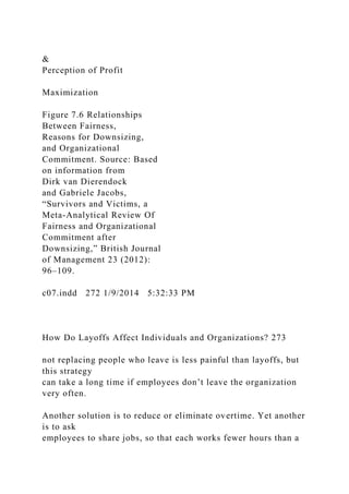 &
Perception of Profit
Maximization
Figure 7.6 Relationships
Between Fairness,
Reasons for Downsizing,
and Organizational
Commitment. Source: Based
on information from
Dirk van Dierendock
and Gabriele Jacobs,
“Survivors and Victims, a
Meta-Analytical Review Of
Fairness and Organizational
Commitment after
Downsizing,” British Journal
of Management 23 (2012):
96–109.
c07.indd 272 1/9/2014 5:32:33 PM
How Do Layoffs Affect Individuals and Organizations? 273
not replacing people who leave is less painful than layoffs, but
this strategy
can take a long time if employees don’t leave the organization
very often.
Another solution is to reduce or eliminate overtime. Yet another
is to ask
employees to share jobs, so that each works fewer hours than a
 