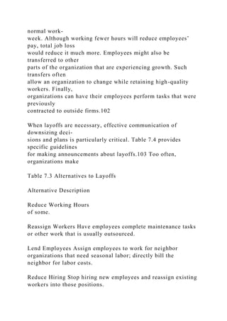normal work-
week. Although working fewer hours will reduce employees’
pay, total job loss
would reduce it much more. Employees might also be
transferred to other
parts of the organization that are experiencing growth. Such
transfers often
allow an organization to change while retaining high-quality
workers. Finally,
organizations can have their employees perform tasks that were
previously
contracted to outside firms.102
When layoffs are necessary, effective communication of
downsizing deci-
sions and plans is particularly critical. Table 7.4 provides
specific guidelines
for making announcements about layoffs.103 Too often,
organizations make
Table 7.3 Alternatives to Layoffs
Alternative Description
Reduce Working Hours
of some.
Reassign Workers Have employees complete maintenance tasks
or other work that is usually outsourced.
Lend Employees Assign employees to work for neighbor
organizations that need seasonal labor; directly bill the
neighbor for labor costs.
Reduce Hiring Stop hiring new employees and reassign existing
workers into those positions.
 
