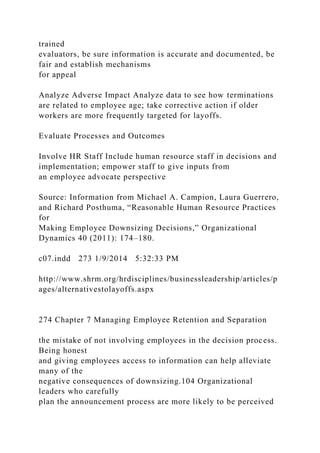 trained
evaluators, be sure information is accurate and documented, be
fair and establish mechanisms
for appeal
Analyze Adverse Impact Analyze data to see how terminations
are related to employee age; take corrective action if older
workers are more frequently targeted for layoffs.
Evaluate Processes and Outcomes
Involve HR Staff Include human resource staff in decisions and
implementation; empower staff to give inputs from
an employee advocate perspective
Source: Information from Michael A. Campion, Laura Guerrero,
and Richard Posthuma, “Reasonable Human Resource Practices
for
Making Employee Downsizing Decisions,” Organizational
Dynamics 40 (2011): 174–180.
c07.indd 273 1/9/2014 5:32:33 PM
http://www.shrm.org/hrdisciplines/businessleadership/articles/p
ages/alternativestolayoffs.aspx
274 Chapter 7 Managing Employee Retention and Separation
the mistake of not involving employees in the decision process.
Being honest
and giving employees access to information can help alleviate
many of the
negative consequences of downsizing.104 Organizational
leaders who carefully
plan the announcement process are more likely to be perceived
 