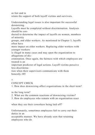 as fair and to
retain the support of both layoff victims and survivors.
Understanding legal issues is also important for successful
downsizing.
Layoffs must be completed without discrimination. Analyses
should be con-
ducted to determine the impact of layoffs on women, members
of minority
groups, and older workers. As mentioned in Chapter 3, layoffs
often have
more impact on older workers. Replacing older workers with
younger workers
is illegal in many cases and may open the organization to
allegations of dis-
crimination. Once again, the fairness with which employees are
treated is an
important predictor of legal actions. Layoff victims perceive
less discrimina-
tion when their supervisors communicate with them
honestly.105
?
CONCEPT CHECK
1. How does downsizing affect organizations in the short term?
in the long term?
2. What are the common reactions of downsizing victims?
3. How do employees who remain with an organization react
when they see their coworkers being laid off?
Unfortunately, sometimes employees fail to carry out their
duties in an
acceptable manner. We have already seen that retaining
employees who do
 