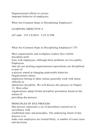Organizational efforts to correct
improper behavior of employees.
What Are Common Steps in Disciplining Employees?
LEARNING OBJECTIVE 4
c07.indd 274 1/9/2014 5:32:33 PM
What Are Common Steps in Disciplining Employees? 275
Most organizations and workplace leaders face similar
discipline prob-
lems with employees, although these problems are less public.
Employees
who are not meeting organizational expectations are disciplined
as part of
a process aimed at changing undesirable behavior.
Organizations whose
employees belong to labor unions generally work with union
officials to
administer discipline. We will discuss this process in Chapter
13. Most other
organizations adopt formal discipline procedures based on the
notion of
providing due process.
PRINCIPLES OF DUE PROCESS
Due process represents a set of procedures carried out in
accordance with
established rules and principles. The underlying intent of due
process is to
make sure employees are treated fairly. A number of court cases
and decisions
 