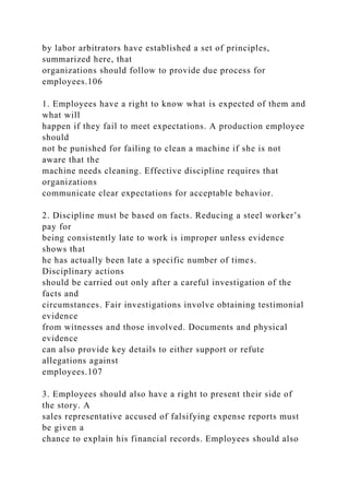 by labor arbitrators have established a set of principles,
summarized here, that
organizations should follow to provide due process for
employees.106
1. Employees have a right to know what is expected of them and
what will
happen if they fail to meet expectations. A production employee
should
not be punished for failing to clean a machine if she is not
aware that the
machine needs cleaning. Effective discipline requires that
organizations
communicate clear expectations for acceptable behavior.
2. Discipline must be based on facts. Reducing a steel worker’s
pay for
being consistently late to work is improper unless evidence
shows that
he has actually been late a specific number of times.
Disciplinary actions
should be carried out only after a careful investigation of the
facts and
circumstances. Fair investigations involve obtaining testimonial
evidence
from witnesses and those involved. Documents and physical
evidence
can also provide key details to either support or refute
allegations against
employees.107
3. Employees should also have a right to present their side of
the story. A
sales representative accused of falsifying expense reports must
be given a
chance to explain his financial records. Employees should also
 