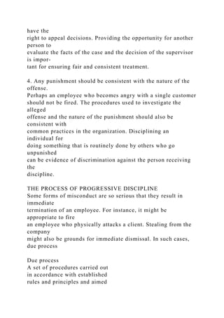 have the
right to appeal decisions. Providing the opportunity for another
person to
evaluate the facts of the case and the decision of the supervisor
is impor-
tant for ensuring fair and consistent treatment.
4. Any punishment should be consistent with the nature of the
offense.
Perhaps an employee who becomes angry with a single customer
should not be fired. The procedures used to investigate the
alleged
offense and the nature of the punishment should also be
consistent with
common practices in the organization. Disciplining an
individual for
doing something that is routinely done by others who go
unpunished
can be evidence of discrimination against the person receiving
the
discipline.
THE PROCESS OF PROGRESSIVE DISCIPLINE
Some forms of misconduct are so serious that they result in
immediate
termination of an employee. For instance, it might be
appropriate to fire
an employee who physically attacks a client. Stealing from the
company
might also be grounds for immediate dismissal. In such cases,
due process
Due process
A set of procedures carried out
in accordance with established
rules and principles and aimed
 