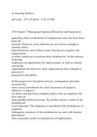 at ensuring fairness.
c07.indd 275 1/9/2014 5:32:33 PM
276 Chapter 7 Managing Employee Retention and Separation
generally allows termination of employment once the facts have
been dis-
covered. However, most offenses are not serious enough to
warrant imme-
diate dismissal, and in these cases, due process requires the
organization
to allow employees to correct their misbehavior. In the interest
of giving
employees an opportunity for improvement, as well as clearly
conveying
expectations for behavior, most organizations have adopted a
process of
progressive discipline.
In the progressive discipline process, management provides
successively
more severe punishment for each occurrence of negative
behavior. A supervi-
sor meets and discusses company policy with an employee the
first time an
unacceptable behavior occurs. No further action is taken if the
misbehavior
is not repeated. The employee is punished if the misbehavior is
repeated.
Subsequent instances of the misbehavior are met with harsher
punishment
that eventually results in termination of employment.
 