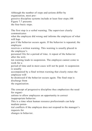 Although the number of steps and actions differ by
organization, most pro-
gressive discipline systems include at least four steps.108
Figure 7.7 presents
the four basic steps.
The first step is a verbal warning. The supervisor clearly
communicates
what the employee did wrong and informs the employee of what
will hap-
pen if the behavior occurs again. If the behavior is repeated, the
employee
receives a written warning. This warning is usually placed in
the employee’s
personnel file for a period of time. A repeat of the behavior
after the writ-
ten warning leads to suspension. The employee cannot come to
work for a
period of time and in most cases will not be paid. A suspension
is usually
accompanied by a final written warning that clearly states the
employee will
be dismissed if the behavior occurs again. The final step is
discharge from
the organization.
The concept of progressive discipline thus emphasizes the need
for organi-
zations to allow employees an opportunity to correct
inappropriate behavior.
This is a time when human resource professionals can help
mediate poten-
tial conflicts if the employee does not respond to the manager’s
requests for
changes in behavior.
 