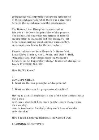 consequence was appropriate given the seriousness
of the misbehavior and when there was a clear link
between the misbehavior and the consequence.
The Bottom Line. Discipline is perceived as
fair when it follows the principles of due process.
The authors conclude that perceptions of fairness
are important to managers and that managers feel
better about carrying out discipline when employ-
ees accept some blame for the misconduct.
Source: Information from Kenneth D. Butterfield,
Linda Klebe Trevino, Kim J. Wade, and Gail A. Ball,
“Organizational Punishment from the Manager’s
Perspective: An Exploratory Study,” Journal of Managerial
Issues 17 (2005): 363–382.
How Do We Know?
?
CONCEPT CHECK
1. What are the four principles of due process?
2. What are the steps for progressive discipline?
Having to dismiss employees is one of the most difficult tasks
that a man-
ager faces. Just think how much people’s lives change when
their employ-
ment is terminated. Suddenly, they don’t have scheduled
activities that
How Should Employee Dismissals Be Carried Out?
LEARNING OBJECTIVE 5
 
