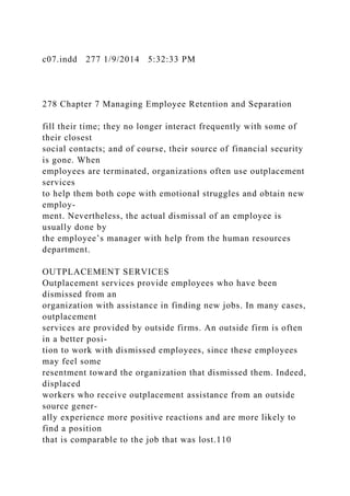 c07.indd 277 1/9/2014 5:32:33 PM
278 Chapter 7 Managing Employee Retention and Separation
fill their time; they no longer interact frequently with some of
their closest
social contacts; and of course, their source of financial security
is gone. When
employees are terminated, organizations often use outplacement
services
to help them both cope with emotional struggles and obtain new
employ-
ment. Nevertheless, the actual dismissal of an employee is
usually done by
the employee’s manager with help from the human resources
department.
OUTPLACEMENT SERVICES
Outplacement services provide employees who have been
dismissed from an
organization with assistance in finding new jobs. In many cases,
outplacement
services are provided by outside firms. An outside firm is often
in a better posi-
tion to work with dismissed employees, since these employees
may feel some
resentment toward the organization that dismissed them. Indeed,
displaced
workers who receive outplacement assistance from an outside
source gener-
ally experience more positive reactions and are more likely to
find a position
that is comparable to the job that was lost.110
 