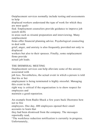 Outplacement services normally include testing and assessments
to help
displaced workers understand the type of work for which they
are most quali-
fied. Employment counselors provide guidance to improve job
search skills
in areas such as résumé preparation and interviewing. Many
outplacement
firms offer financial planning advice. Psychological counseling
to deal with
grief, anger, and anxiety is also frequently provided not only to
displaced
workers but also to their spouses. Finally, some outplacement
firms provide
actual job leads.
THE DISMISSAL MEETING
Outplacement services can help alleviate some of the anxiety
associated with
job loss. Nevertheless, the actual event in which a person is told
that his or her
employment is being terminated is highly stressful. Managing
this event in the
right way is critical if the organization is to show respect for
employees and
maintain a good reputation.
An example from Radio Shack a few years back illustrates how
not to fire
employees. One day, 400 employees opened their email
accounts to learn that
they had been dismissed from the company. The messages
reportedly read,
“The workforce reduction notification is currently in progress.
Unfortunately,
 