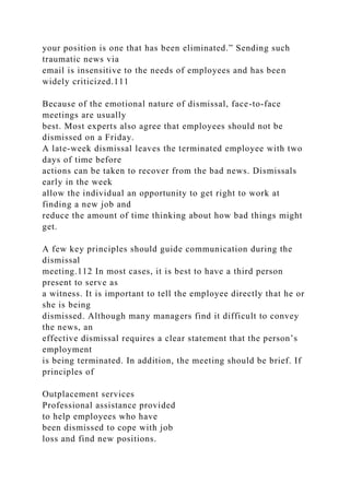 your position is one that has been eliminated.” Sending such
traumatic news via
email is insensitive to the needs of employees and has been
widely criticized.111
Because of the emotional nature of dismissal, face-to-face
meetings are usually
best. Most experts also agree that employees should not be
dismissed on a Friday.
A late-week dismissal leaves the terminated employee with two
days of time before
actions can be taken to recover from the bad news. Dismissals
early in the week
allow the individual an opportunity to get right to work at
finding a new job and
reduce the amount of time thinking about how bad things might
get.
A few key principles should guide communication during the
dismissal
meeting.112 In most cases, it is best to have a third person
present to serve as
a witness. It is important to tell the employee directly that he or
she is being
dismissed. Although many managers find it difficult to convey
the news, an
effective dismissal requires a clear statement that the person’s
employment
is being terminated. In addition, the meeting should be brief. If
principles of
Outplacement services
Professional assistance provided
to help employees who have
been dismissed to cope with job
loss and find new positions.
 
