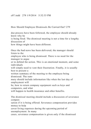 c07.indd 278 1/9/2014 5:32:33 PM
How Should Employee Dismissals Be Carried Out? 279
due process have been followed, the employee should already
know why he
is being fired. The dismissal meeting is not a time for a lengthy
discussion of
how things might have been different.
Once the bad news has been delivered, the manager should
listen to the
employee who is being dismissed. There is no need for the
manager to argue
or to defend the action. This is an emotional moment, and some
individuals
will simply need to vent their frustration. Finally, it is usually
best to present a
written summary of the meeting to the employee being
dismissed. The sum-
mary should include information like when the last day of
employment will
be, how to return company equipment such as keys and
computers, and what
will happen to health insurance and other benefits.
The dismissal meeting should include a discussion of severance
compen-
sation if it is being offered. Severance compensation provides
money to help
cover living expenses during the upcoming period of
unemployment. In many
cases, severance compensation is given only if the dismissed
 
