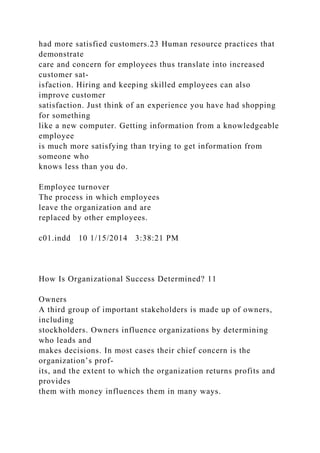 had more satisfied customers.23 Human resource practices that
demonstrate
care and concern for employees thus translate into increased
customer sat-
isfaction. Hiring and keeping skilled employees can also
improve customer
satisfaction. Just think of an experience you have had shopping
for something
like a new computer. Getting information from a knowledgeable
employee
is much more satisfying than trying to get information from
someone who
knows less than you do.
Employee turnover
The process in which employees
leave the organization and are
replaced by other employees.
c01.indd 10 1/15/2014 3:38:21 PM
How Is Organizational Success Determined? 11
Owners
A third group of important stakeholders is made up of owners,
including
stockholders. Owners influence organizations by determining
who leads and
makes decisions. In most cases their chief concern is the
organization’s prof-
its, and the extent to which the organization returns profits and
provides
them with money influences them in many ways.
 