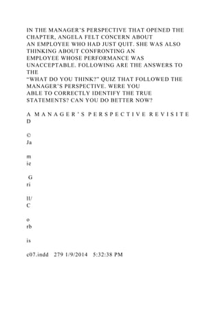 IN THE MANAGER’S PERSPECTIVE THAT OPENED THE
CHAPTER, ANGELA FELT CONCERN ABOUT
AN EMPLOYEE WHO HAD JUST QUIT. SHE WAS ALSO
THINKING ABOUT CONFRONTING AN
EMPLOYEE WHOSE PERFORMANCE WAS
UNACCEPTABLE. FOLLOWING ARE THE ANSWERS TO
THE
“WHAT DO YOU THINK?” QUIZ THAT FOLLOWED THE
MANAGER’S PERSPECTIVE. WERE YOU
ABLE TO CORRECTLY IDENTIFY THE TRUE
STATEMENTS? CAN YOU DO BETTER NOW?
A M A N A G E R ’ S P E R S P E C T I V E R E V I S I T E
D
©
Ja
m
ie
G
ri
ll/
C
o
rb
is
c07.indd 279 1/9/2014 5:32:38 PM
 