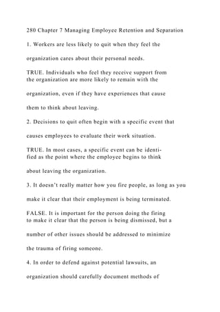 280 Chapter 7 Managing Employee Retention and Separation
1. Workers are less likely to quit when they feel the
organization cares about their personal needs.
TRUE. Individuals who feel they receive support from
the organization are more likely to remain with the
organization, even if they have experiences that cause
them to think about leaving.
2. Decisions to quit often begin with a specific event that
causes employees to evaluate their work situation.
TRUE. In most cases, a specific event can be identi-
fied as the point where the employee begins to think
about leaving the organization.
3. It doesn’t really matter how you fire people, as long as you
make it clear that their employment is being terminated.
FALSE. It is important for the person doing the firing
to make it clear that the person is being dismissed, but a
number of other issues should be addressed to minimize
the trauma of firing someone.
4. In order to defend against potential lawsuits, an
organization should carefully document methods of
 
