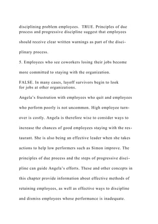 disciplining problem employees. TRUE. Principles of due
process and progressive discipline suggest that employees
should receive clear written warnings as part of the disci-
plinary process.
5. Employees who see coworkers losing their jobs become
more committed to staying with the organization.
FALSE. In many cases, layoff survivors begin to look
for jobs at other organizations.
Angela’s frustration with employees who quit and employees
who perform poorly is not uncommon. High employee turn-
over is costly. Angela is therefore wise to consider ways to
increase the chances of good employees staying with the res-
taurant. She is also being an effective leader when she takes
actions to help low performers such as Simon improve. The
principles of due process and the steps of progressive disci-
pline can guide Angela’s efforts. These and other concepts in
this chapter provide information about effective methods of
retaining employees, as well as effective ways to discipline
and dismiss employees whose performance is inadequate.
 