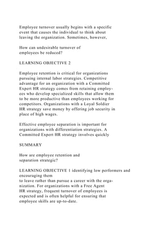 Employee turnover usually begins with a specific
event that causes the individual to think about
leaving the organization. Sometimes, however,
How can undesirable turnover of
employees be reduced?
LEARNING OBJECTIVE 2
Employee retention is critical for organizations
pursuing internal labor strategies. Competitive
advantage for an organization with a Committed
Expert HR strategy comes from retaining employ-
ees who develop specialized skills that allow them
to be more productive than employees working for
competitors. Organizations with a Loyal Soldier
HR strategy save money by offering job security in
place of high wages.
Effective employee separation is important for
organizations with differentiation strategies. A
Committed Expert HR strategy involves quickly
SUMMARY
How are employee retention and
separation strategic?
LEARNING OBJECTIVE 1 identifying low performers and
encouraging them
to leave rather than pursue a career with the orga-
nization. For organizations with a Free Agent
HR strategy, frequent turnover of employees is
expected and is often helpful for ensuring that
employee skills are up-to-date.
 