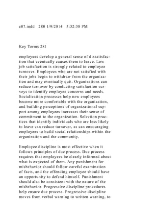 c07.indd 280 1/9/2014 5:32:38 PM
Key Terms 281
employees develop a general sense of dissatisfac-
tion that eventually causes them to leave. Low
job satisfaction is strongly related to employee
turnover. Employees who are not satisfied with
their jobs begin to withdraw from the organiza-
tion and may eventually quit. Organizations can
reduce turnover by conducting satisfaction sur-
veys to identify employee concerns and needs.
Socialization processes help new employees
become more comfortable with the organization,
and building perceptions of organizational sup-
port among employees increases their sense of
commitment to the organization. Selection prac-
tices that identify individuals who are less likely
to leave can reduce turnover, as can encouraging
employees to build social relationships within the
organization and the community.
Employee discipline is most effective when it
follows principles of due process. Due process
requires that employees be clearly informed about
what is expected of them. Any punishment for
misbehavior should follow careful examination
of facts, and the offending employee should have
an opportunity to defend himself. Punishment
should also be consistent with the nature of the
misbehavior. Progressive discipline procedures
help ensure due process. Progressive discipline
moves from verbal warning to written warning, to
 