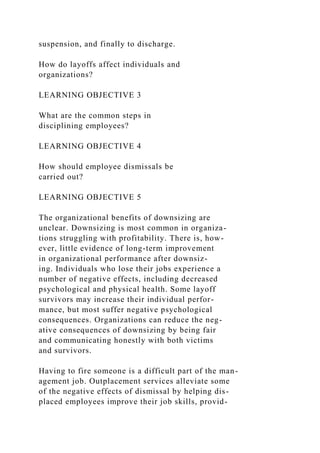 suspension, and finally to discharge.
How do layoffs affect individuals and
organizations?
LEARNING OBJECTIVE 3
What are the common steps in
disciplining employees?
LEARNING OBJECTIVE 4
How should employee dismissals be
carried out?
LEARNING OBJECTIVE 5
The organizational benefits of downsizing are
unclear. Downsizing is most common in organiza-
tions struggling with profitability. There is, how-
ever, little evidence of long-term improvement
in organizational performance after downsiz-
ing. Individuals who lose their jobs experience a
number of negative effects, including decreased
psychological and physical health. Some layoff
survivors may increase their individual perfor-
mance, but most suffer negative psychological
consequences. Organizations can reduce the neg-
ative consequences of downsizing by being fair
and communicating honestly with both victims
and survivors.
Having to fire someone is a difficult part of the man-
agement job. Outplacement services alleviate some
of the negative effects of dismissal by helping dis-
placed employees improve their job skills, provid-
 