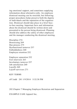 ing emotional support, and sometimes supplying
information about alternative jobs. An employee
dismissal meeting can be stressful, but following
proper procedures helps preserve both the dignity
of individuals and the reputation of the organiza-
tion. Dismissal should take place in a brief face-
to-face meeting. Important facts and information
about the dismissal should be written down and
presented to the person being dismissed. Planning
should also address the safety of other employees
and the manager conducting the dismissal meeting.
Discipline 274
Downsizing 269
Due process 275
Dysfunctional turnover 257
Embeddedness 268
Employee retention 252
Employee separation 252
Exit interview 263
Involuntary turnover 257
Job satisfaction 260
Layoffs 269
Layoff survivors 271
KEY TERMS
c07.indd 281 1/9/2014 5:32:38 PM
282 Chapter 7 Managing Employee Retention and Separation
EXAMPLE CASE Apparel Inc.
 