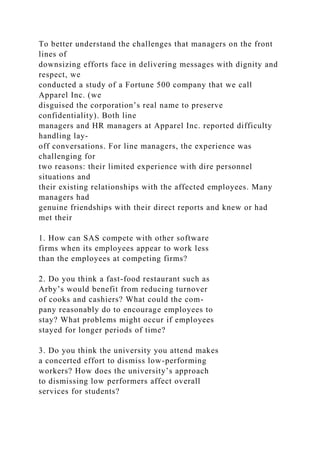 To better understand the challenges that managers on the front
lines of
downsizing efforts face in delivering messages with dignity and
respect, we
conducted a study of a Fortune 500 company that we call
Apparel Inc. (we
disguised the corporation’s real name to preserve
confidentiality). Both line
managers and HR managers at Apparel Inc. reported difficulty
handling lay-
off conversations. For line managers, the experience was
challenging for
two reasons: their limited experience with dire personnel
situations and
their existing relationships with the affected employees. Many
managers had
genuine friendships with their direct reports and knew or had
met their
1. How can SAS compete with other software
firms when its employees appear to work less
than the employees at competing firms?
2. Do you think a fast-food restaurant such as
Arby’s would benefit from reducing turnover
of cooks and cashiers? What could the com-
pany reasonably do to encourage employees to
stay? What problems might occur if employees
stayed for longer periods of time?
3. Do you think the university you attend makes
a concerted effort to dismiss low-performing
workers? How does the university’s approach
to dismissing low performers affect overall
services for students?
 