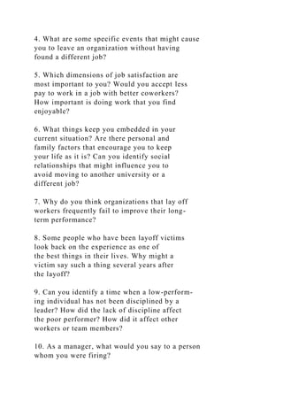 4. What are some specific events that might cause
you to leave an organization without having
found a different job?
5. Which dimensions of job satisfaction are
most important to you? Would you accept less
pay to work in a job with better coworkers?
How important is doing work that you find
enjoyable?
6. What things keep you embedded in your
current situation? Are there personal and
family factors that encourage you to keep
your life as it is? Can you identify social
relationships that might influence you to
avoid moving to another university or a
different job?
7. Why do you think organizations that lay off
workers frequently fail to improve their long-
term performance?
8. Some people who have been layoff victims
look back on the experience as one of
the best things in their lives. Why might a
victim say such a thing several years after
the layoff?
9. Can you identify a time when a low-perform-
ing individual has not been disciplined by a
leader? How did the lack of discipline affect
the poor performer? How did it affect other
workers or team members?
10. As a manager, what would you say to a person
whom you were firing?
 