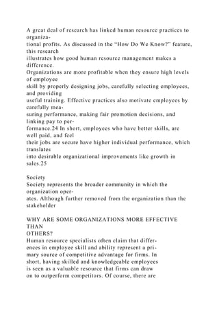 A great deal of research has linked human resource practices to
organiza-
tional profits. As discussed in the “How Do We Know?” feature,
this research
illustrates how good human resource management makes a
difference.
Organizations are more profitable when they ensure high levels
of employee
skill by properly designing jobs, carefully selecting employees,
and providing
useful training. Effective practices also motivate employees by
carefully mea-
suring performance, making fair promotion decisions, and
linking pay to per-
formance.24 In short, employees who have better skills, are
well paid, and feel
their jobs are secure have higher individual performance, which
translates
into desirable organizational improvements like growth in
sales.25
Society
Society represents the broader community in which the
organization oper-
ates. Although further removed from the organization than the
stakeholder
WHY ARE SOME ORGANIZATIONS MORE EFFECTIVE
THAN
OTHERS?
Human resource specialists often claim that differ-
ences in employee skill and ability represent a pri-
mary source of competitive advantage for firms. In
short, having skilled and knowledgeable employees
is seen as a valuable resource that firms can draw
on to outperform competitors. Of course, there are
 