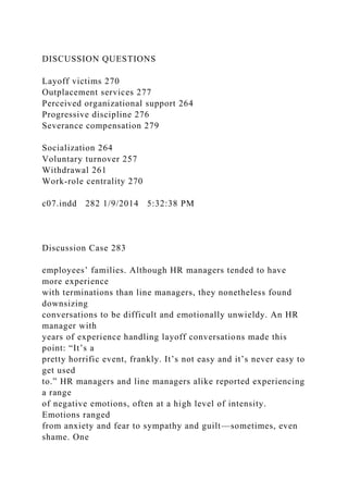 DISCUSSION QUESTIONS
Layoff victims 270
Outplacement services 277
Perceived organizational support 264
Progressive discipline 276
Severance compensation 279
Socialization 264
Voluntary turnover 257
Withdrawal 261
Work-role centrality 270
c07.indd 282 1/9/2014 5:32:38 PM
Discussion Case 283
employees’ families. Although HR managers tended to have
more experience
with terminations than line managers, they nonetheless found
downsizing
conversations to be difficult and emotionally unwieldy. An HR
manager with
years of experience handling layoff conversations made this
point: “It’s a
pretty horrific event, frankly. It’s not easy and it’s never easy to
get used
to.” HR managers and line managers alike reported experiencing
a range
of negative emotions, often at a high level of intensity.
Emotions ranged
from anxiety and fear to sympathy and guilt—sometimes, even
shame. One
 