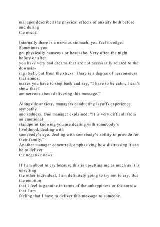 manager described the physical effects of anxiety both before
and during
the event:
Internally there is a nervous stomach, you feel on edge.
Sometimes you
get physically nauseous or headache. Very often the night
before or after
you have very bad dreams that are not necessarily related to the
downsiz-
ing itself, but from the stress. There is a degree of nervousness
that almost
makes you have to step back and say, “I have to be calm, I can’t
show that I
am nervous about delivering this message.”
Alongside anxiety, managers conducting layoffs experience
sympathy
and sadness. One manager explained: “It is very difficult from
an emotional
standpoint knowing you are dealing with somebody’s
livelihood, dealing with
somebody’s ego, dealing with somebody’s ability to provide for
their family.”
Another manager concurred, emphasizing how distressing it can
be to deliver
the negative news:
If I am about to cry because this is upsetting me as much as it is
upsetting
the other individual, I am definitely going to try not to cry. But
the emotion
that I feel is genuine in terms of the unhappiness or the sorrow
that I am
feeling that I have to deliver this message to someone.
 
