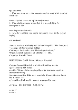 QUESTIONS
1. What are some ways that managers might cope with negative
emotions
when they are forced to lay off employees?
2. Why might someone argue that it is a good thing for
managers to feel
such negative emotions?
3. How do you think you would personally react to the task of
laying
off workers?
Source: Andrew Molinsky and Joshua Margolis, “The Emotional
Tightrope of Downsizing: Hidden
Challenges for Leaders and Their Organizations,”
Organizational Dynamics 35 (2006): 145–159.
Copyright Elsevier 2006.
DISCUSSION CASE County General Hospital
County General Hospital is a 200-bed facility located
approximately 150 miles
outside Chicago. It is a regional hospital that draws patients
from surrounding
farm communities. Like most hospitals, County General faces
the difficult task
of providing high-quality care at a reasonable cost.
c07.indd 283 1/9/2014 5:32:38 PM
news:If
news:If
 