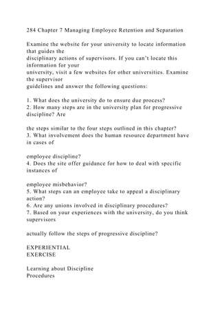 284 Chapter 7 Managing Employee Retention and Separation
Examine the website for your university to locate information
that guides the
disciplinary actions of supervisors. If you can’t locate this
information for your
university, visit a few websites for other universities. Examine
the supervisor
guidelines and answer the following questions:
1. What does the university do to ensure due process?
2. How many steps are in the university plan for progressive
discipline? Are
the steps similar to the four steps outlined in this chapter?
3. What involvement does the human resource department have
in cases of
employee discipline?
4. Does the site offer guidance for how to deal with specific
instances of
employee misbehavior?
5. What steps can an employee take to appeal a disciplinary
action?
6. Are any unions involved in disciplinary procedures?
7. Based on your experiences with the university, do you think
supervisors
actually follow the steps of progressive discipline?
EXPERIENTIAL
EXERCISE
Learning about Discipline
Procedures
 