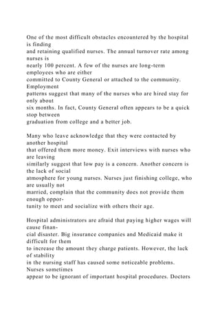 One of the most difficult obstacles encountered by the hospital
is finding
and retaining qualified nurses. The annual turnover rate among
nurses is
nearly 100 percent. A few of the nurses are long-term
employees who are either
committed to County General or attached to the community.
Employment
patterns suggest that many of the nurses who are hired stay for
only about
six months. In fact, County General often appears to be a quick
stop between
graduation from college and a better job.
Many who leave acknowledge that they were contacted by
another hospital
that offered them more money. Exit interviews with nurses who
are leaving
similarly suggest that low pay is a concern. Another concern is
the lack of social
atmosphere for young nurses. Nurses just finishing college, who
are usually not
married, complain that the community does not provide them
enough oppor-
tunity to meet and socialize with others their age.
Hospital administrators are afraid that paying higher wages will
cause finan-
cial disaster. Big insurance companies and Medicaid make it
difficult for them
to increase the amount they charge patients. However, the lack
of stability
in the nursing staff has caused some noticeable problems.
Nurses sometimes
appear to be ignorant of important hospital procedures. Doctors
 