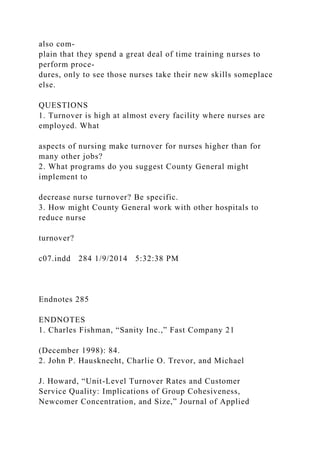 also com-
plain that they spend a great deal of time training nurses to
perform proce-
dures, only to see those nurses take their new skills someplace
else.
QUESTIONS
1. Turnover is high at almost every facility where nurses are
employed. What
aspects of nursing make turnover for nurses higher than for
many other jobs?
2. What programs do you suggest County General might
implement to
decrease nurse turnover? Be specific.
3. How might County General work with other hospitals to
reduce nurse
turnover?
c07.indd 284 1/9/2014 5:32:38 PM
Endnotes 285
ENDNOTES
1. Charles Fishman, “Sanity Inc.,” Fast Company 21
(December 1998): 84.
2. John P. Hausknecht, Charlie O. Trevor, and Michael
J. Howard, “Unit-Level Turnover Rates and Customer
Service Quality: Implications of Group Cohesiveness,
Newcomer Concentration, and Size,” Journal of Applied
 