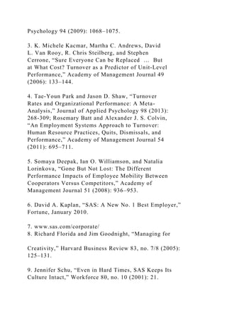 Psychology 94 (2009): 1068–1075.
3. K. Michele Kacmar, Martha C. Andrews, David
L. Van Rooy, R. Chris Steilberg, and Stephen
Cerrone, “Sure Everyone Can be Replaced … But
at What Cost? Turnover as a Predictor of Unit-Level
Performance,” Academy of Management Journal 49
(2006): 133–144.
4. Tae-Youn Park and Jason D. Shaw, “Turnover
Rates and Organizational Performance: A Meta-
Analysis,” Journal of Applied Psychology 98 (2013):
268-309; Rosemary Batt and Alexander J. S. Colvin,
“An Employment Systems Approach to Turnover:
Human Resource Practices, Quits, Dismissals, and
Performance,” Academy of Management Journal 54
(2011): 695–711.
5. Somaya Deepak, Ian O. Williamson, and Natalia
Lorinkova, “Gone But Not Lost: The Different
Performance Impacts of Employee Mobility Between
Cooperators Versus Competitors,” Academy of
Management Journal 51 (2008): 936–953.
6. David A. Kaplan, “SAS: A New No. 1 Best Employer,”
Fortune, January 2010.
7. www.sas.com/corporate/
8. Richard Florida and Jim Goodnight, “Managing for
Creativity,” Harvard Business Review 83, no. 7/8 (2005):
125–131.
9. Jennifer Schu, “Even in Hard Times, SAS Keeps Its
Culture Intact,” Workforce 80, no. 10 (2001): 21.
 
