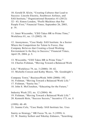 10. Gerald D. Klein, “Creating Cultures that Lead to
Success: Lincoln Electric, Southwest Airlines, and
SAS Institute,” Organizational Dynamics 41 (2012):
32– 43; Simon London, “Profit Machines that Put
People First,” Financial Times, September 26, 2003,
p. 16.
11. Janet Wiscombe, “CEO Takes HR to Prime Time,”
Workforce 81, no. 13 (2002): 10.
12. Anonymous, “Case Study: SAS Institute. In a Sector
Where the Competition for Talent Is Fierce, One
Company Believes that Creating a Good Working
Environment Is the Key to Success,” Financial Times,
April 29, 2004, p. 5.
13. Wiscombe, “CEO Takes HR to Prime Time.”
14. Charles Fishman, “Moving Toward a Balanced Work
Life,” Workforce 79, no. 3 (2000): 38–42.
15. Michelle Conson and Kathy Moore, “Dr. Goodnight’s
Company Town,” BusinessWeek 3686 (2000): 192.
16. Fishman, “Moving Toward a Balanced Work Life.”
17. Fishman, “Sanity Inc.”
18. John S. McClenahen, “Educating for the Future,”
Industry Week 253, no. 12 (2004): 46.
19. Fishman, “Moving Toward a Balanced Work Life.”
20. Kenneth Hein, “Success Secrets,” Incentive 173, no. 8
(1999): 48–49.
21. Joanne Cole, “Case Study: SAS Institute Inc. Uses
Sanity as Strategy,” HR Focus 76, no. 5 (1999): 6.
22. W. Stanley Seibert and Nikolay Zubanov, “Searching
 