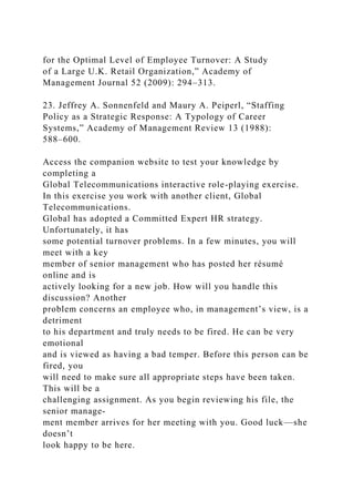 for the Optimal Level of Employee Turnover: A Study
of a Large U.K. Retail Organization,” Academy of
Management Journal 52 (2009): 294–313.
23. Jeffrey A. Sonnenfeld and Maury A. Peiperl, “Staffing
Policy as a Strategic Response: A Typology of Career
Systems,” Academy of Management Review 13 (1988):
588–600.
Access the companion website to test your knowledge by
completing a
Global Telecommunications interactive role-playing exercise.
In this exercise you work with another client, Global
Telecommunications.
Global has adopted a Committed Expert HR strategy.
Unfortunately, it has
some potential turnover problems. In a few minutes, you will
meet with a key
member of senior management who has posted her résumé
online and is
actively looking for a new job. How will you handle this
discussion? Another
problem concerns an employee who, in management’s view, is a
detriment
to his department and truly needs to be fired. He can be very
emotional
and is viewed as having a bad temper. Before this person can be
fired, you
will need to make sure all appropriate steps have been taken.
This will be a
challenging assignment. As you begin reviewing his file, the
senior manage-
ment member arrives for her meeting with you. Good luck—she
doesn’t
look happy to be here.
 