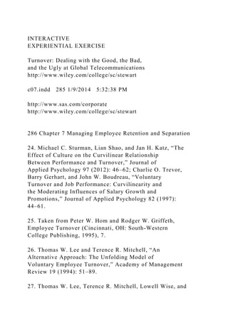 INTERACTIVE
EXPERIENTIAL EXERCISE
Turnover: Dealing with the Good, the Bad,
and the Ugly at Global Telecommunications
http://www.wiley.com/college/sc/stewart
c07.indd 285 1/9/2014 5:32:38 PM
http://www.sas.com/corporate
http://www.wiley.com/college/sc/stewart
286 Chapter 7 Managing Employee Retention and Separation
24. Michael C. Sturman, Lian Shao, and Jan H. Katz, “The
Effect of Culture on the Curvilinear Relationship
Between Performance and Turnover,” Journal of
Applied Psychology 97 (2012): 46–62; Charlie O. Trevor,
Barry Gerhart, and John W. Boudreau, “Voluntary
Turnover and Job Performance: Curvilinearity and
the Moderating Influences of Salary Growth and
Promotions,” Journal of Applied Psychology 82 (1997):
44–61.
25. Taken from Peter W. Hom and Rodger W. Griffeth,
Employee Turnover (Cincinnati, OH: South-Western
College Publishing, 1995), 7.
26. Thomas W. Lee and Terence R. Mitchell, “An
Alternative Approach: The Unfolding Model of
Voluntary Employee Turnover,” Academy of Management
Review 19 (1994): 51–89.
27. Thomas W. Lee, Terence R. Mitchell, Lowell Wise, and
 