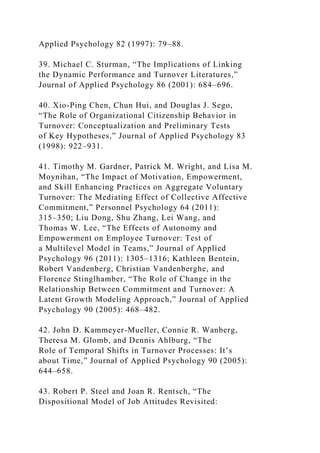 Applied Psychology 82 (1997): 79–88.
39. Michael C. Sturman, “The Implications of Linking
the Dynamic Performance and Turnover Literatures,”
Journal of Applied Psychology 86 (2001): 684–696.
40. Xio-Ping Chen, Chun Hui, and Douglas J. Sego,
“The Role of Organizational Citizenship Behavior in
Turnover: Conceptualization and Preliminary Tests
of Key Hypotheses,” Journal of Applied Psychology 83
(1998): 922–931.
41. Timothy M. Gardner, Patrick M. Wright, and Lisa M.
Moynihan, “The Impact of Motivation, Empowerment,
and Skill Enhancing Practices on Aggregate Voluntary
Turnover: The Mediating Effect of Collective Affective
Commitment,” Personnel Psychology 64 (2011):
315–350; Liu Dong, Shu Zhang, Lei Wang, and
Thomas W. Lee, “The Effects of Autonomy and
Empowerment on Employee Turnover: Test of
a Multilevel Model in Teams,” Journal of Applied
Psychology 96 (2011): 1305–1316; Kathleen Bentein,
Robert Vandenberg, Christian Vandenberghe, and
Florence Stinglhamber, “The Role of Change in the
Relationship Between Commitment and Turnover: A
Latent Growth Modeling Approach,” Journal of Applied
Psychology 90 (2005): 468–482.
42. John D. Kammeyer-Mueller, Connie R. Wanberg,
Theresa M. Glomb, and Dennis Ahlburg, “The
Role of Temporal Shifts in Turnover Processes: It’s
about Time,” Journal of Applied Psychology 90 (2005):
644–658.
43. Robert P. Steel and Joan R. Rentsch, “The
Dispositional Model of Job Attitudes Revisited:
 