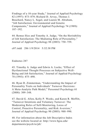 Findings of a 10-year Study,” Journal of Applied Psychology
82 (1997): 873–879; Richard D. Arvey, Thomas J.
Bouchard, Nancy L. Segal, and Lauren M. Abraham,
“Job Satisfaction: Environmental and Genetic
Components,” Journal of Applied Psychology 74 (1989):
187–192.
44. Remus Ilies and Timothy A. Judge, “On the Heritability
of Job Satisfaction: The Mediating Role of Personality,”
Journal of Applied Psychology 88 (2003): 750–759.
c07.indd 286 1/9/2014 5:32:38 PM
Endnotes 287
45. Timothy A. Judge and Edwin A. Locke, “Effect of
Dysfunctional Thought Processes on Subjective Well-
Being and Job Satisfaction,” Journal of Applied Psychology
78 (1993): 475–490.
46. Ryan D. Zimmerman, “Understanding the Impact of
Personality Traits on Individuals’ Turnover Decisions:
A Meta-Analytic Path Model,” Personnel Psychology 61
(2008): 309–348.
47. David G. Allen, Kelly P. Weeks, and Karen R. Moffitt,
“Turnover Intentions and Voluntary Turnover: The
Moderating Roles of Self-Monitoring, Locus of
Control, Proactive Personality, and Risk Aversion,”
Journal of Applied Psychology 90 (2005): 980–990.
48. For information about the Job Descriptive Index
see the website located at: http://www.bgsu.edu/
departments/psych/io/jdi/
 