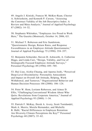 49. Angelo J. Kinicki, Frances M. McKee-Ryan, Chester
A. Schriesheim, and Kenneth P. Carson, “Assessing
the Construct Validity of the Job Descriptive Index: A
Review and Meta-Analysis,” Journal of Applied Psychology
87 (2002): 14–32.
50. Stephanie Whittaker, “Employees Are Proud to Work
Here,” The Gazette (Montreal), October 14, 2006, G3.
51. Michael T. Roberson and Eric Sundstrom,
“Questionnaire Design, Return Rates, and Response
Favorableness in an Employee Attitude Questionnaire,”
Journal of Applied Psychology 75 (1990): 354–357.
52. Benjamin Schneider, Steven D. Ashworth, A. Catherine
Higgs, and Linda Carr, “Design, Validity, and Use of
Strategically Focused Employee Attitude Surveys,”
Personnel Psychology 49 (1996): 695–705.
53. Hui Liao, Aichia Chuang, and Aparna Joshi, “Perceived
Deep-Level Dissimilarity: Personality Antecedents
and Impact on Overall Job Attitude, Helping, Work
Withdrawal, and Turnover,” Organizational Behavior and
Human Decision Processes 106 (2008): 106–124.
54. Peter W. Hom, Loriann Roberson, and Aimee D.
Ellis, “Challenging Conventional Wisdom About Who
Quits: Revelations from Corporate America,” Journal of
Applied Psychology 93 (2008): 1–34.
55. Patrick F. McKay, Derek A. Avery, Scott Tonidandel,
Mark A. Morris, Morela Hernandez, and Michelle
R. Hebl, “Racial Differences in Employee Retention:
Are Diversity Climate Perceptions the Key?” Personnel
Psychology 60 (2007): 35–62.
 