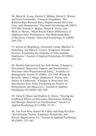 56. Derek R. Avery, Patrick F. McKay, David C. Wilson,
and Scott Tonidandel, “Unequal Attendance: The
Relationships Between Race, Organizational Diversity
Cues, and Absenteeism,” Personnel Psychology 60 (2007):
875–902; Patrick F. McKay, Derek R. Avery, and
Mark A. Morris, “Mean Racial-Ethnic Differences in
Employee Sales Performance: The Moderating Role
of Diversity Climate,” Personnel Psychology 61 (2008):
349–374.
57. Steven G. Rogelberg, Alexandra Luong, Matthew E.
Sederburg, and Dean S. Cristol, “Employee Attitude
Surveys: Examining the Attitudes of Noncompliant
Employees,” Journal of Applied Psychology 85 (2000):
284–293.
58. Markku Jokisaari and Jari-Erik Nurmi, “Change in
Newcomers’ Supervisor Support and Socialization
Outcomes after Organizational Entry,” Academy of
Management Journal 52 (2009): 527–544; Wendy R.
Boswell, Abbie J. Shipp, Stephanie C. Payne, and
Satoris S. Culbertson, “Changes in Newcomer Job
Satisfaction Over Time: Examining the Pattern of
Honeymoons and Hangovers,” Journal of Applied
Psychology 94 (2009): 844–858.
59. Talya N. Bauer and Stephen G. Green, “Testing the
Combined Effects of Newcomer Information Seeking
and Manager Behavior on Socialization,” Journal of
Applied Psychology 83 (1998): 72–83.
60. Tae-Yeol Kim, Daniel M. Cable, and Sang-Pyo Kim,
“Socialization Tactics, Employee Proactivity, and
Person–Organization Fit,” Journal of Applied Psychology
90 (2005): 232–241.
 