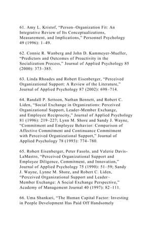 61. Amy L. Kristof, “Person–Organization Fit: An
Integrative Review of Its Conceptualizations,
Measurement, and Implications,” Personnel Psychology
49 (1996): 1–49.
62. Connie R. Wanberg and John D. Kammeyer-Mueller,
“Predictors and Outcomes of Proactivity in the
Socialization Process,” Journal of Applied Psychology 85
(2000): 373–385.
63. Linda Rhoades and Robert Eisenberger, “Perceived
Organizational Support: A Review of the Literature,”
Journal of Applied Psychology 87 (2002): 698–714.
64. Randall P. Settoon, Nathan Bennett, and Robert C.
Liden, “Social Exchange in Organizations: Perceived
Organizational Support, Leader-Member Exchange,
and Employee Reciprocity,” Journal of Applied Psychology
81 (1996): 219–227; Lynn M. Shore and Sandy J. Wayne,
“Commitment and Employee Behavior: Comparison of
Affective Commitment and Continuance Commitment
with Perceived Organizational Support,” Journal of
Applied Psychology 78 (1993): 774–780.
65. Robert Eisenberger, Peter Fasolo, and Valerie Davis-
LaMastro, “Perceived Organizational Support and
Employee Diligence, Commitment, and Innovation,”
Journal of Applied Psychology 75 (1990): 51–59; Sandy
J. Wayne, Lynne M. Shore, and Robert C. Liden,
“Perceived Organizational Support and Leader–
Member Exchange: A Social Exchange Perspective,”
Academy of Management Journal 40 (1997): 82–111.
66. Uma Shankari, “The Human Capital Factor: Investing
in People Development Has Paid Off Handsomely
 