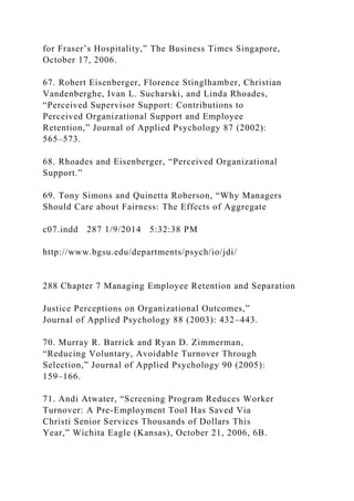 for Fraser’s Hospitality,” The Business Times Singapore,
October 17, 2006.
67. Robert Eisenberger, Florence Stinglhamber, Christian
Vandenberghe, Ivan L. Sucharski, and Linda Rhoades,
“Perceived Supervisor Support: Contributions to
Perceived Organizational Support and Employee
Retention,” Journal of Applied Psychology 87 (2002):
565–573.
68. Rhoades and Eisenberger, “Perceived Organizational
Support.”
69. Tony Simons and Quinetta Roberson, “Why Managers
Should Care about Fairness: The Effects of Aggregate
c07.indd 287 1/9/2014 5:32:38 PM
http://www.bgsu.edu/departments/psych/io/jdi/
288 Chapter 7 Managing Employee Retention and Separation
Justice Perceptions on Organizational Outcomes,”
Journal of Applied Psychology 88 (2003): 432–443.
70. Murray R. Barrick and Ryan D. Zimmerman,
“Reducing Voluntary, Avoidable Turnover Through
Selection,” Journal of Applied Psychology 90 (2005):
159–166.
71. Andi Atwater, “Screening Program Reduces Worker
Turnover: A Pre-Employment Tool Has Saved Via
Christi Senior Services Thousands of Dollars This
Year,” Wichita Eagle (Kansas), October 21, 2006, 6B.
 