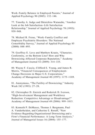 Work–Family Balance in Employed Parents,” Journal of
Applied Psychology 90 (2005): 132–146.
77. Timothy A. Judge and Shinichiro Watanabe, “Another
Look at the Job Satisfaction–Life Satisfaction
Relationship,” Journal of Applied Psychology 78 (1993):
939–948.
78. Michael R. Frone, “Work–Family Conflict and
Employee Psychiatric Disorders: The National
Comorbidity Survey,” Journal of Applied Psychology 85
(2000): 888–895.
79. Geoffrey E. Love and Matthew Kraatz, “Character,
Conformity, or the Bottom Line? How and Why
Downsizing Affected Corporate Reputation,” Academy
of Management Journal 52 (2009): 314–335.
80. Wayne F. Cascio, Clifford E. Young, and James R.
Morris, “Financial Consequences of Employment-
Change Decisions in Major U.S. Corporations,”
Academy of Management Journal 40 (1997): 1175–1189.
81. Anonymous, “The Futility of Downsizing,” Industry
Week 242 (1993): 27–28.
82. Christopher D. Zatzick and Roderick D. Iverson,
“High-Involvement Management and Workforce
Reduction: Competitive Advantage or Disadvantage?”
Academy of Management Journal 49 (2006): 999–1015.
83. Kenneth P. DeMeuse, Thomas J. Bergmann, Paul
A. Vanderheiden, and Catherine E. Roraff, “New
Evidence Regarding Organizational Downsizing and a
Firm’s Financial Performance: A Long-Term Analysis,”
Journal of Managerial Issues 16 (2004): 155–177.
 